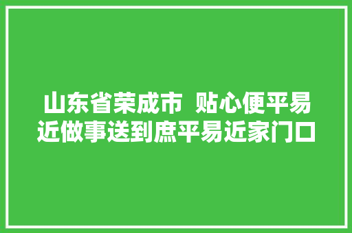 山东省荣成市  贴心便平易近做事送到庶平易近家门口
