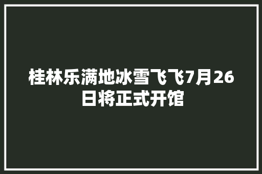 桂林乐满地冰雪飞飞7月26日将正式开馆