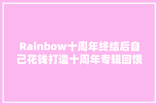 Rainbow十周年终结后自己花钱打造十周年专辑回馈粉丝的热爱
