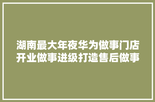湖南最大年夜华为做事门店开业做事进级打造售后做事天花板
