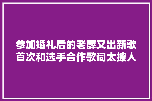 参加婚礼后的老薛又出新歌首次和选手合作歌词太撩人