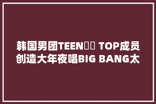 韩国男团TEEN​​ TOP成员创造大年夜唱BIG BANG太阳的罪人