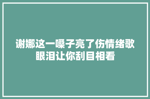 谢娜这一嗓子亮了伤情绪歌眼泪让你刮目相看