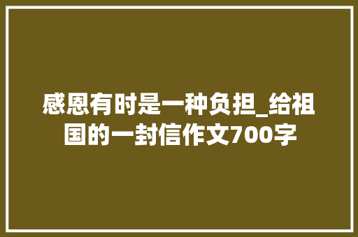 感恩有时是一种负担_给祖国的一封信作文700字