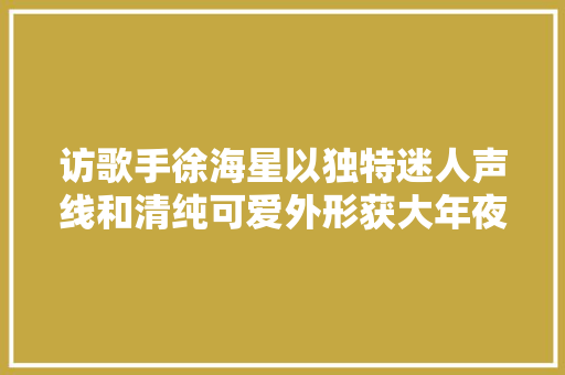 访歌手徐海星以独特迷人声线和清纯可爱外形获大年夜众认可