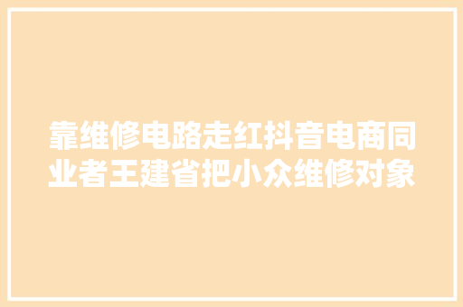 靠维修电路走红抖音电商同业者王建省把小众维修对象卖成爆款