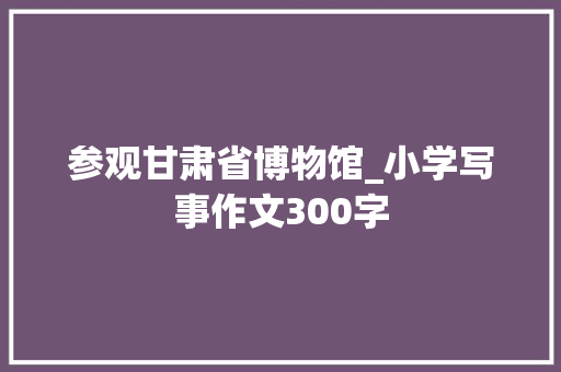参观甘肃省博物馆_小学写事作文300字