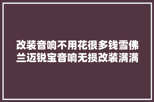 改装音响不用花很多钱雪佛兰迈锐宝音响无损改装满满的都是实惠