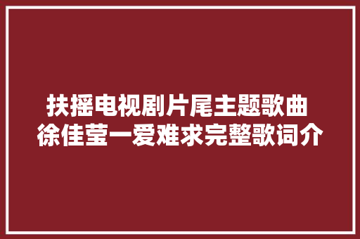 扶摇电视剧片尾主题歌曲 徐佳莹一爱难求完整歌词介绍