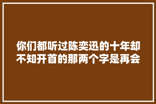 你们都听过陈奕迅的十年却不知开首的那两个字是再会