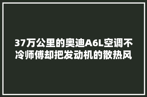 37万公里的奥迪A6L空调不冷师傅却把发动机的散热风扇给换了