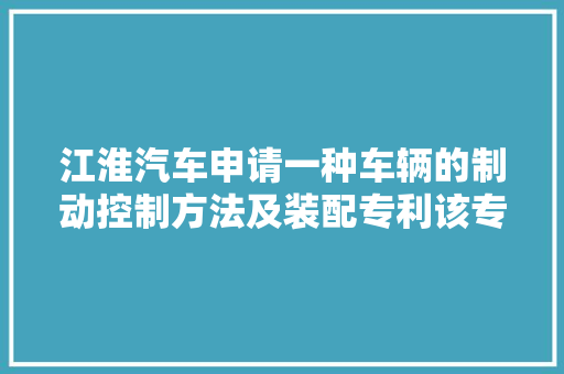 江淮汽车申请一种车辆的制动控制方法及装配专利该专利技能能大年夜大年夜提高车辆安然性实用性强靠得住性高
