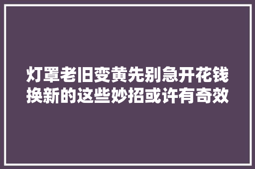 灯罩老旧变黄先别急开花钱换新的这些妙招或许有奇效