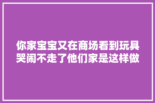你家宝宝又在商场看到玩具哭闹不走了他们家是这样做的