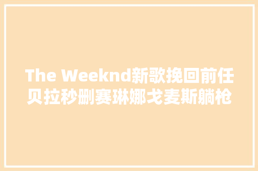 The Weeknd新歌挽回前任贝拉秒删赛琳娜戈麦斯躺枪