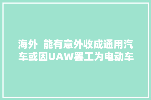 海外  能有意外收成通用汽车或因UAW罢工为电动车分娩赢得时间