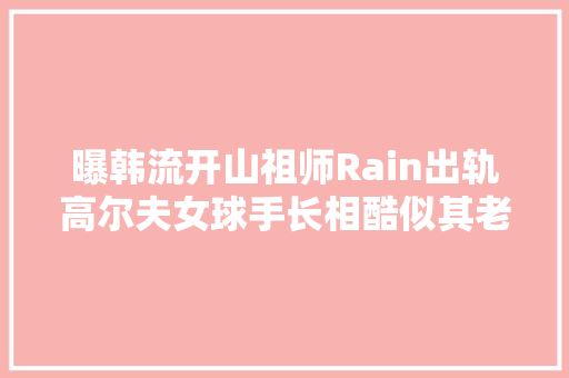曝韩流开山祖师Rain出轨高尔夫女球手长相酷似其老婆本尊火速回应