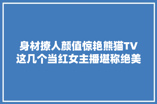 身材撩人颜值惊艳熊猫TV这几个当红女主播堪称绝美舞姬