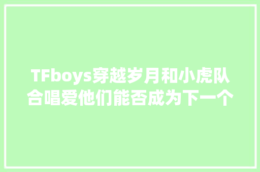 TFboys穿越岁月和小虎队合唱爱他们能否成为下一个小虎队