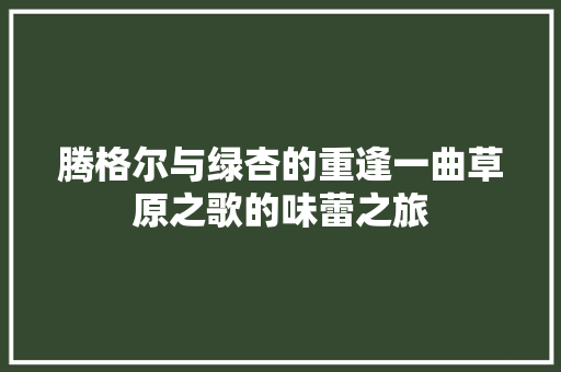 腾格尔与绿杏的重逢一曲草原之歌的味蕾之旅
