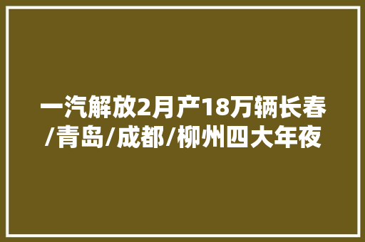 一汽解放2月产18万辆长春/青岛/成都/柳州四大年夜基地差这么多