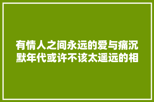 有情人之间永远的爱与痛沉默年代或许不该太遥远的相爱