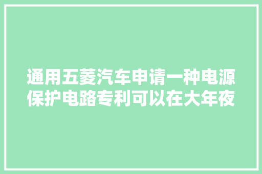 通用五菱汽车申请一种电源保护电路专利可以在大年夜功率电路中经由进程防止电源反接达到保护电路的浸染