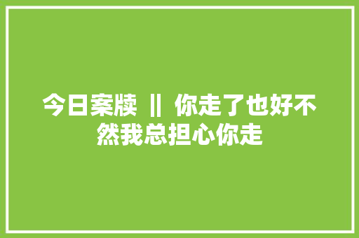 今日案牍 ‖ 你走了也好不然我总担心你走