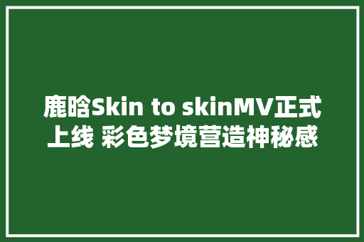 鹿晗Skin to skinMV正式上线 彩色梦境营造神秘感