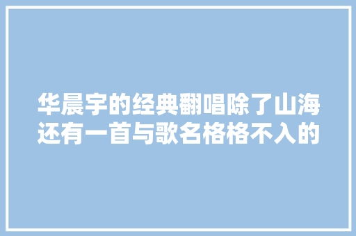 华晨宇的经典翻唱除了山海还有一首与歌名格格不入的佳作
