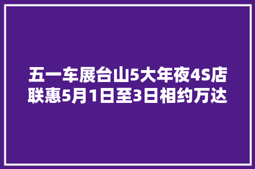 五一车展台山5大年夜4S店联惠5月1日至3日相约万达广场1号门外