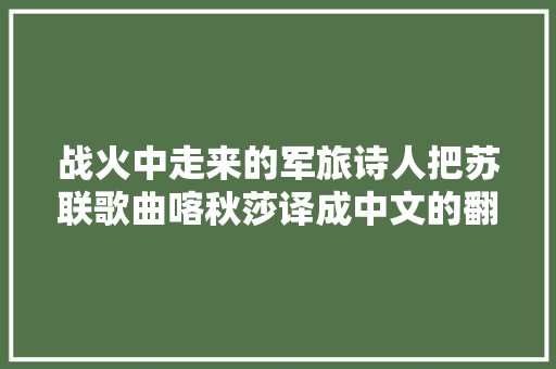 战火中走来的军旅诗人把苏联歌曲喀秋莎译成中文的翻译家
