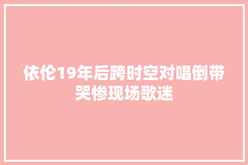 依伦19年后跨时空对唱倒带哭惨现场歌迷