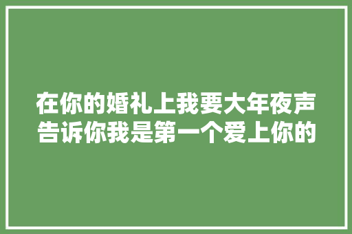 在你的婚礼上我要大年夜声告诉你我是第一个爱上你的人