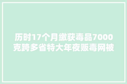 历时17个月缴获毒品7000克跨多省特大年夜贩毒网被摧毁