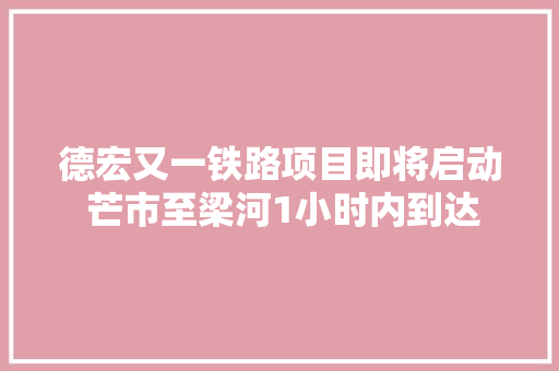 德宏又一铁路项目即将启动 芒市至梁河1小时内到达