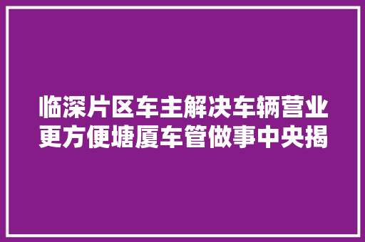 临深片区车主解决车辆营业更方便塘厦车管做事中央揭牌启用