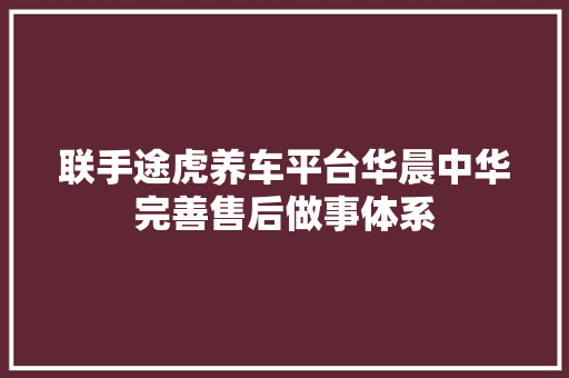 联手途虎养车平台华晨中华完善售后做事体系