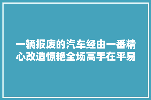 一辆报废的汽车经由一番精心改造惊艳全场高手在平易近间