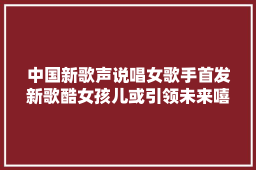 中国新歌声说唱女歌手首发新歌酷女孩儿或引领未来嘻哈风潮
