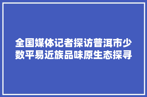 全国媒体记者探访普洱市少数平易近族品味原生态探寻脱贫路