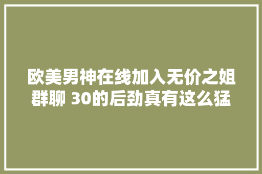 欧美男神在线加入无价之姐群聊 30的后劲真有这么猛