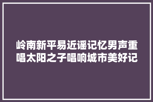 岭南新平易近谣记忆男声重唱太阳之子唱响城市美好记忆