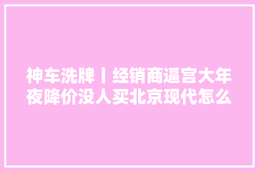 神车洗牌丨经销商逼宫大年夜降价没人买北京现代怎么了
