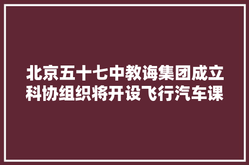 北京五十七中教诲集团成立科协组织将开设飞行汽车课程