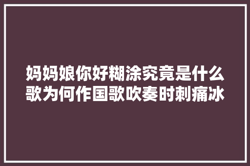 妈妈娘你好糊涂究竟是什么歌为何作国歌吹奏时刺痛冰心之父