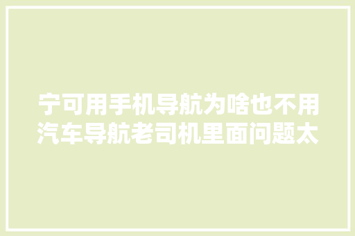宁可用手机导航为啥也不用汽车导航老司机里面问题太多