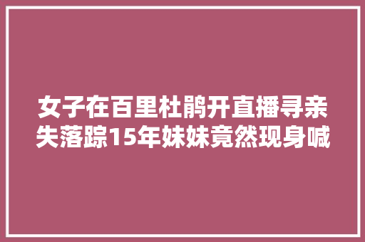 女子在百里杜鹃开直播寻亲失落踪15年妹妹竟然现身喊姐