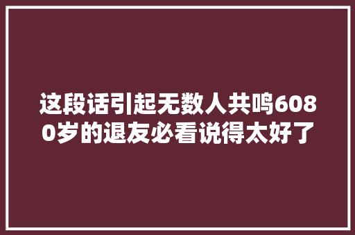 这段话引起无数人共鸣6080岁的退友必看说得太好了