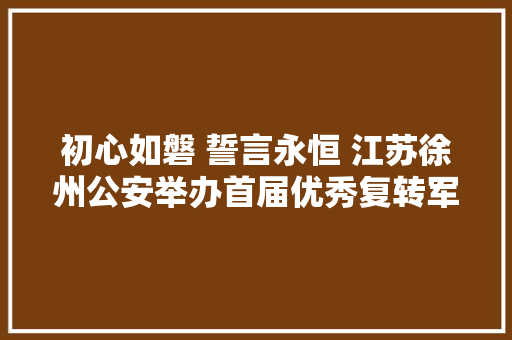 初心如磐 誓言永恒 江苏徐州公安举办首届优秀复转军人论坛